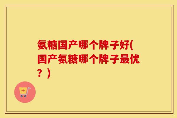 氨糖国产哪个牌子好(国产氨糖哪个牌子优?) 氨糖国产哪个牌子好(国产氨糖哪个牌子优?)