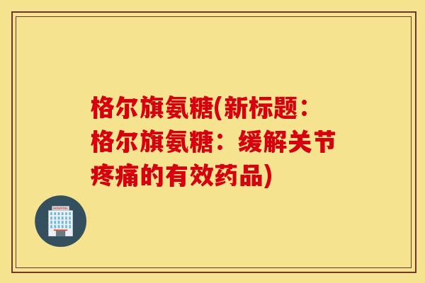 格尔旗氨糖(新标题:格尔旗氨糖:缓解关节的有效药品) 格尔旗氨糖(新标题:格尔旗氨糖:缓解关节的有效药品)