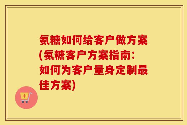 氨糖如何给客户做方案(氨糖客户方案指南:如何为客户量身定制佳方案) 氨糖如何给客户做方案(氨糖客户方案指南:如何为客户量身定制佳方案)