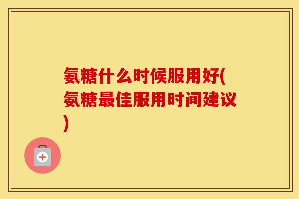 氨糖什么时候服用好(氨糖佳服用时间建议) 氨糖什么时候服用好(氨糖佳服用时间建议)