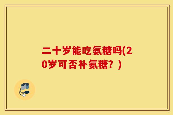 二十岁能吃氨糖吗(20岁可否补氨糖?) 二十岁能吃氨糖吗(20岁可否补氨糖?)