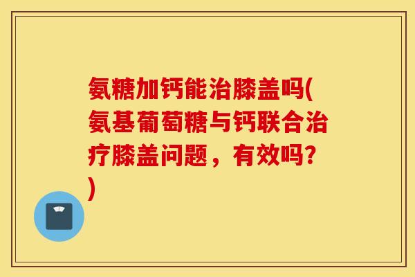 氨糖加钙能膝盖吗(氨基葡萄糖与钙联合膝盖问题,有效吗?) 氨糖加钙能膝盖吗(氨基葡萄糖与钙联合膝盖问题,有效吗?)