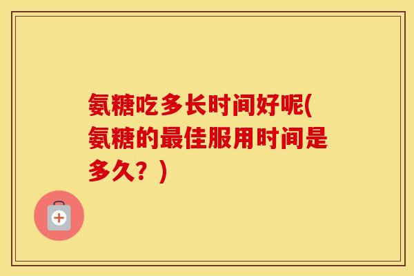 氨糖吃多长时间好呢(氨糖的佳服用时间是多久?) 氨糖吃多长时间好呢(氨糖的佳服用时间是多久?)
