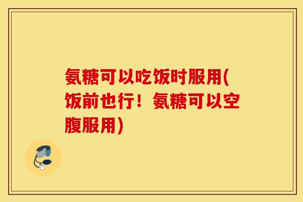 氨糖可以吃饭时服用(饭前也行!氨糖可以空腹服用) 氨糖可以吃饭时服用(饭前也行!氨糖可以空腹服用)