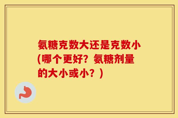 氨糖克数大还是克数小(哪个更好？氨糖剂量的大小或小？)