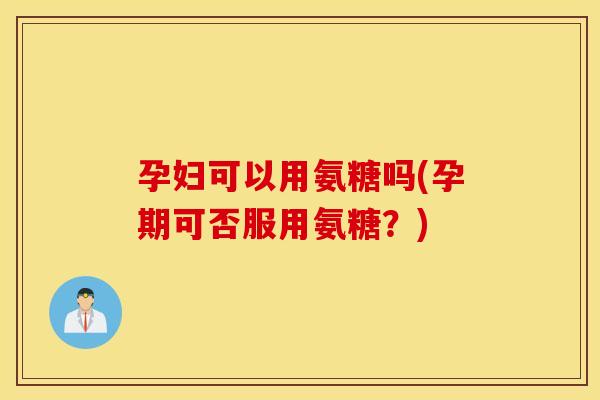 孕妇可以用氨糖吗(孕期可否服用氨糖?) 孕妇可以用氨糖吗(孕期可否服用氨糖?)