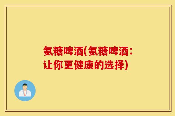 氨糖啤酒(氨糖啤酒:让你更健康的选择) 氨糖啤酒(氨糖啤酒:让你更健康的选择)