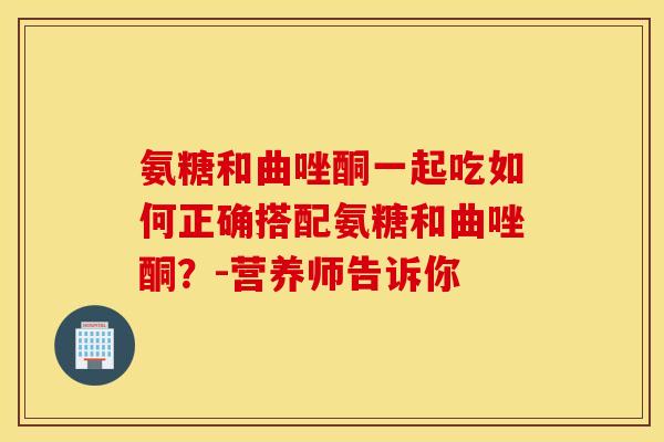 氨糖和曲唑酮一起吃如何正确搭配氨糖和曲唑酮？-营养师告诉你