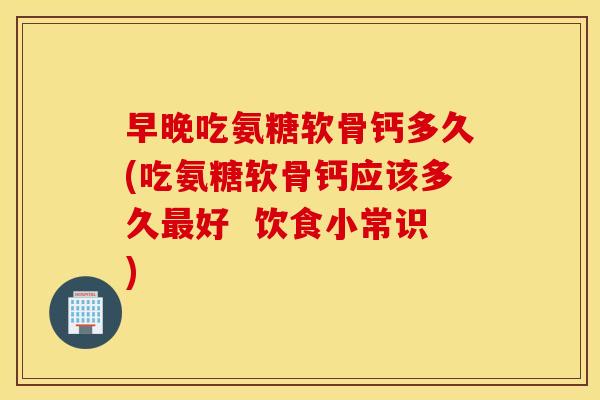 早晚吃氨糖软骨钙多久(吃氨糖软骨钙应该多久好 饮食小常识) 早晚吃氨糖软骨钙多久(吃氨糖软骨钙应该多久好 饮食小常识)
