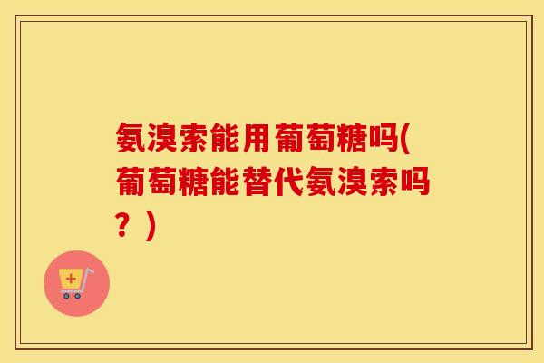 氨溴索能用葡萄糖吗(葡萄糖能替代氨溴索吗？)