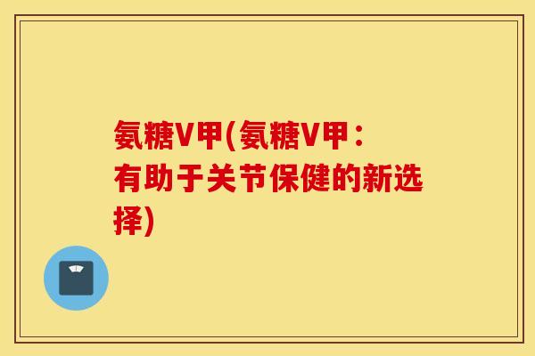 氨糖V甲(氨糖V甲:有助于关节保健的新选择) 氨糖V甲(氨糖V甲:有助于关节保健的新选择)