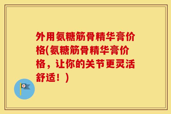 外用氨糖筋骨精华膏价格(氨糖筋骨精华膏价格，让你的关节更灵活舒适！)