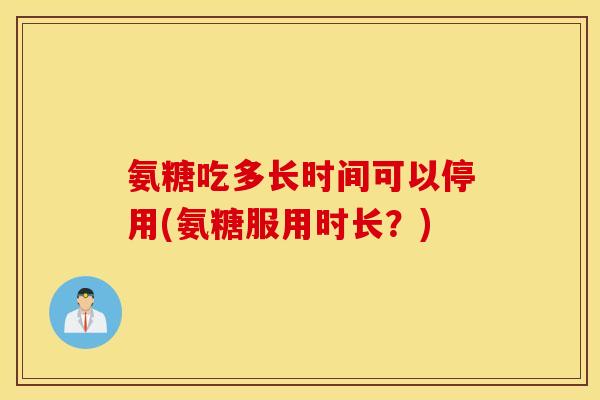 氨糖吃多长时间可以停用(氨糖服用时长？)