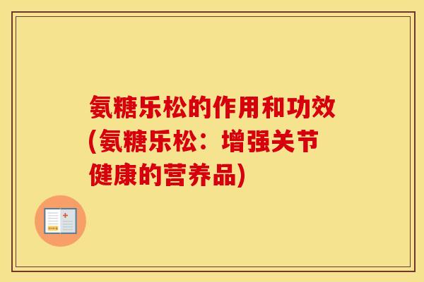 氨糖乐松的作用和功效(氨糖乐松:增强关节健康的营养品) 氨糖乐松的作用和功效(氨糖乐松:增强关节健康的营养品)