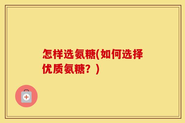 怎样选氨糖(如何选择优质氨糖？)