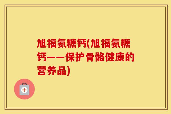 旭福氨糖钙(旭福氨糖钙——保护骨骼健康的营养品) 旭福氨糖钙(旭福氨糖钙——保护骨骼健康的营养品)