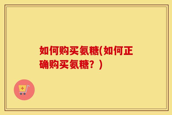 如何购买氨糖(如何正确购买氨糖?) 如何购买氨糖(如何正确购买氨糖?)