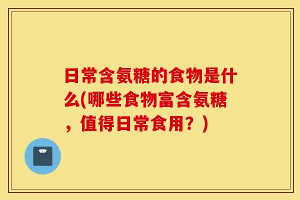 日常含氨糖的食物是什么(哪些食物富含氨糖,值得日常食用?) 日常含氨糖的食物是什么(哪些食物富含氨糖,值得日常食用?)