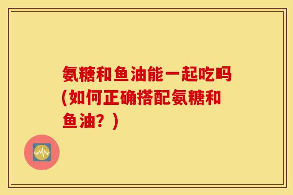 氨糖和鱼油能一起吃吗(如何正确搭配氨糖和鱼油？)
