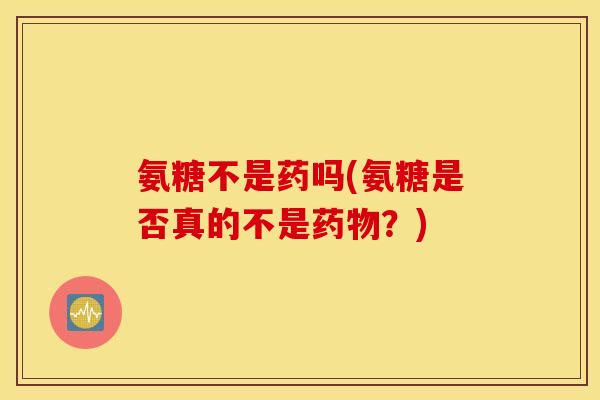 氨糖不是药吗(氨糖是否真的不是？)