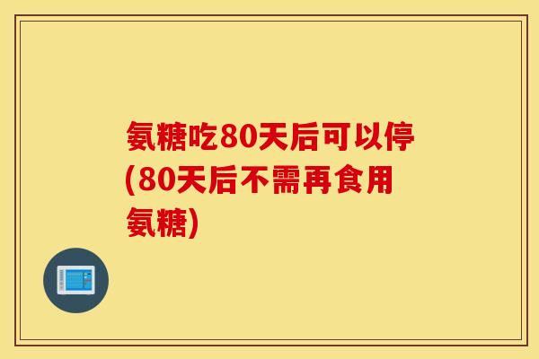 氨糖吃80天后可以停(80天后不需再食用氨糖) 氨糖吃80天后可以停(80天后不需再食用氨糖)