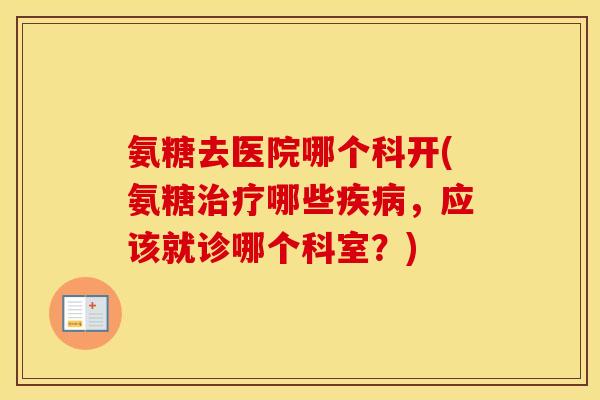 氨糖去医院哪个科开(氨糖哪些,应该就诊哪个科室?) 氨糖去医院哪个科开(氨糖哪些,应该就诊哪个科室?)