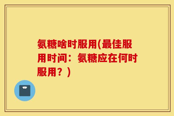 氨糖啥时服用(佳服用时间：氨糖应在何时服用？)