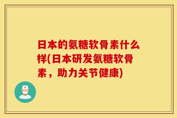 日本的氨糖软骨素什么样(日本研发氨糖软骨素，助力关节健康)