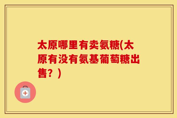 太原哪里有卖氨糖(太原有没有氨基葡萄糖出售?) 太原哪里有卖氨糖(太原有没有氨基葡萄糖出售?)