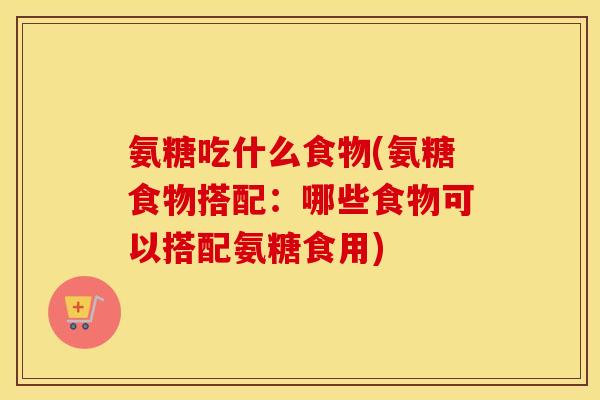 氨糖吃什么食物(氨糖食物搭配:哪些食物可以搭配氨糖食用) 氨糖吃什么食物(氨糖食物搭配:哪些食物可以搭配氨糖食用)
