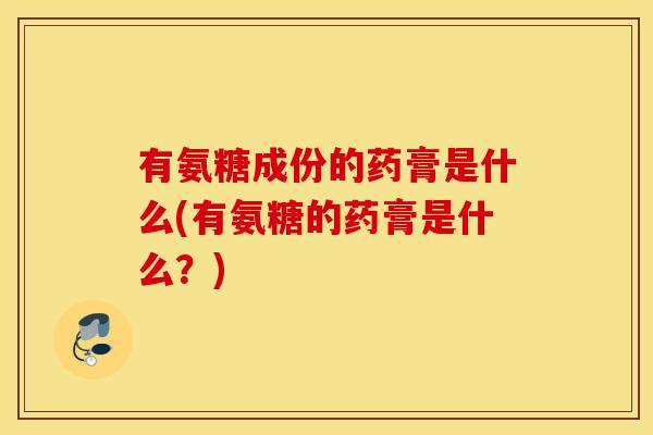 有氨糖成份的药膏是什么(有氨糖的药膏是什么？)