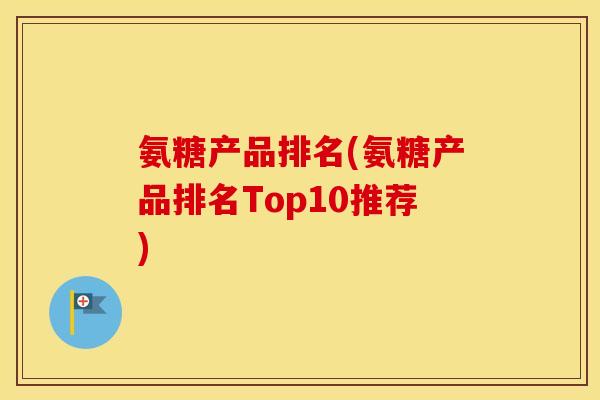 氨糖产品排名(氨糖产品排名Top10推荐) 氨糖产品排名(氨糖产品排名Top10推荐)