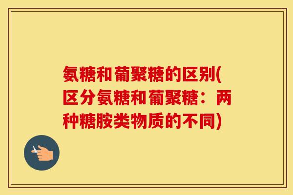 氨糖和葡聚糖的区别(区分氨糖和葡聚糖:两种糖胺类物质的不同) 氨糖和葡聚糖的区别(区分氨糖和葡聚糖:两种糖胺类物质的不同)