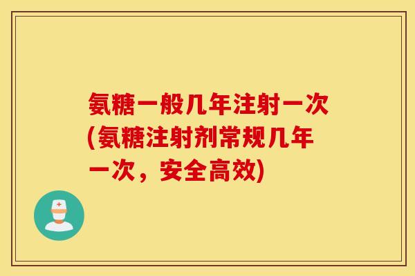 氨糖一般几年注射一次(氨糖注射剂常规几年一次,安全高效) 氨糖一般几年注射一次(氨糖注射剂常规几年一次,安全高效)