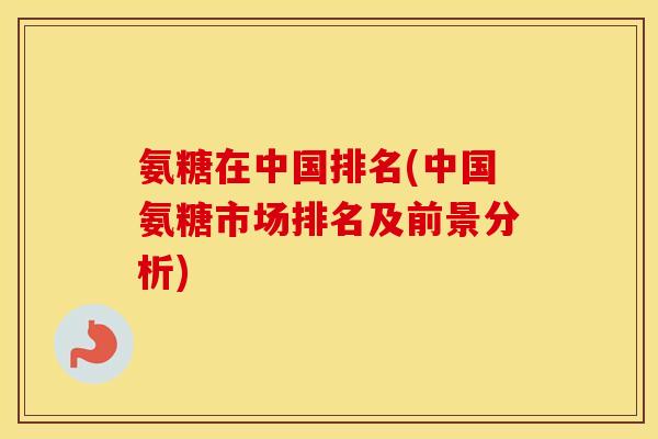 氨糖在中国排名(中国氨糖市场排名及前景分析) 氨糖在中国排名(中国氨糖市场排名及前景分析)