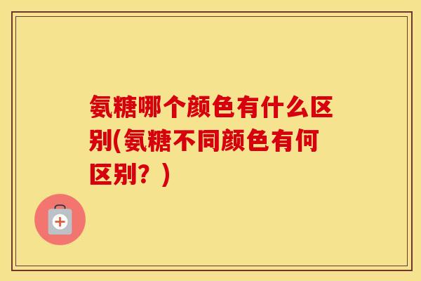 氨糖哪个颜色有什么区别(氨糖不同颜色有何区别？)