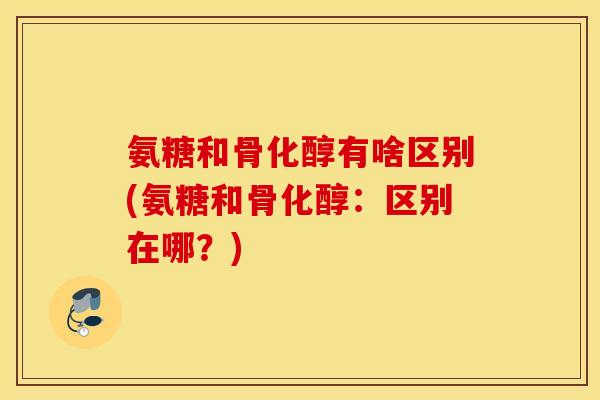 氨糖和骨化醇有啥区别(氨糖和骨化醇:区别在哪?) 氨糖和骨化醇有啥区别(氨糖和骨化醇:区别在哪?)