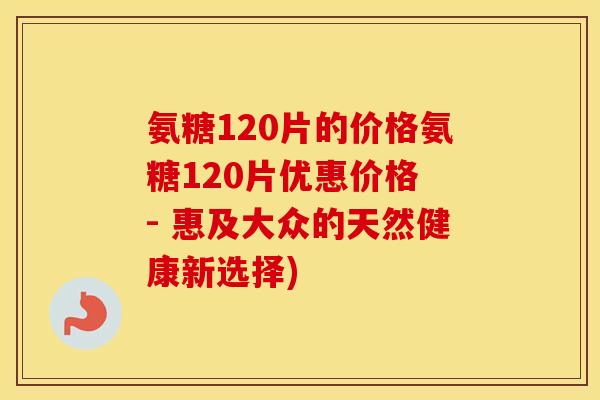 氨糖120片的价格氨糖120片优惠价格 - 惠及大众的天然健康新选择) 氨糖120片的价格氨糖120片优惠价格 - 惠及大众的天然健康新选择)