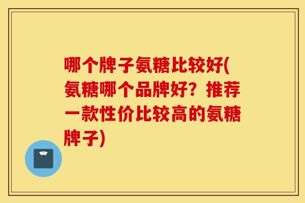 哪个牌子氨糖比较好(氨糖哪个品牌好？推荐一款性价比较高的氨糖牌子)