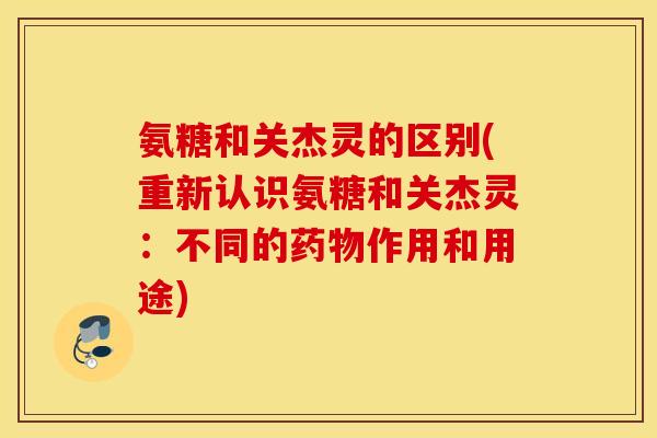 氨糖和关杰灵的区别(重新认识氨糖和关杰灵：不同的作用和用途)