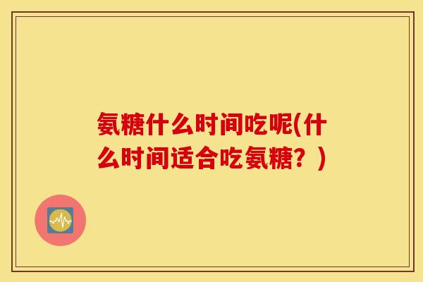 氨糖什么时间吃呢(什么时间适合吃氨糖?) 氨糖什么时间吃呢(什么时间适合吃氨糖?)