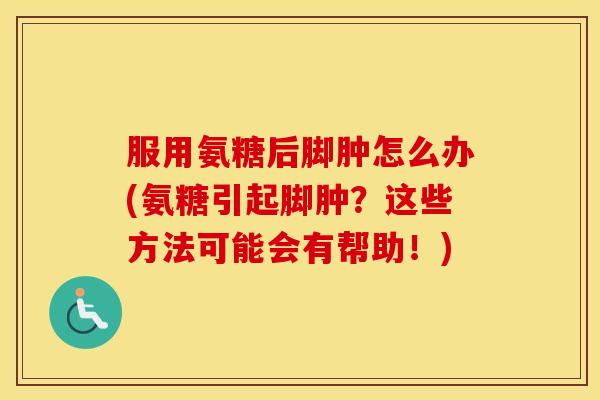 服用氨糖后脚肿怎么办(氨糖引起脚肿?这些方法可能会有帮助!) 服用氨糖后脚肿怎么办(氨糖引起脚肿?这些方法可能会有帮助!)