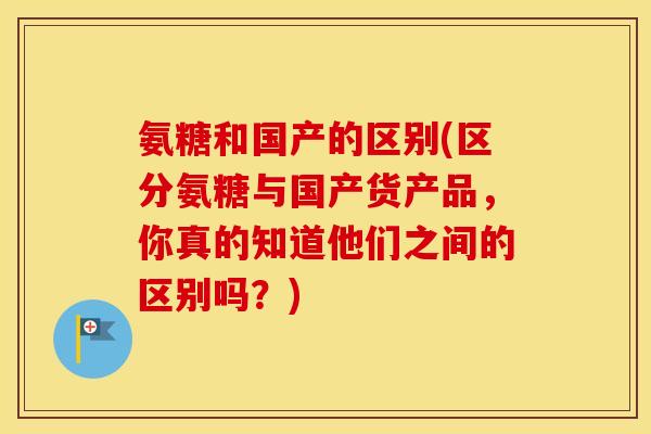 氨糖和国产的区别(区分氨糖与国产货产品,你真的知道他们之间的区别吗?) 氨糖和国产的区别(区分氨糖与国产货产品,你真的知道他们之间的区别吗?)