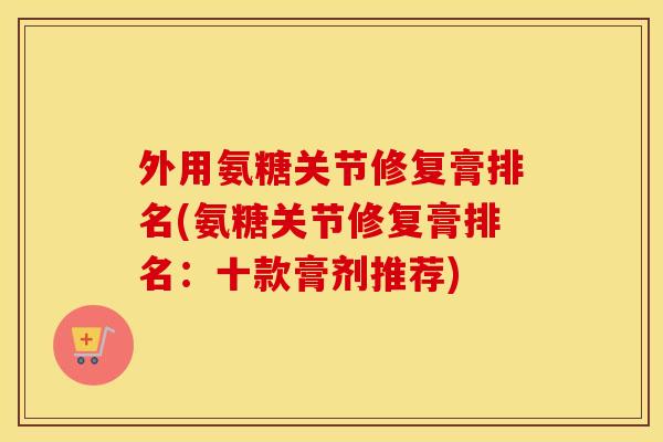 外用氨糖关节修复膏排名(氨糖关节修复膏排名:十款膏剂推荐) 外用氨糖关节修复膏排名(氨糖关节修复膏排名:十款膏剂推荐)