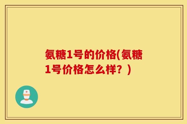 氨糖1号的价格(氨糖1号价格怎么样?) 氨糖1号的价格(氨糖1号价格怎么样?)