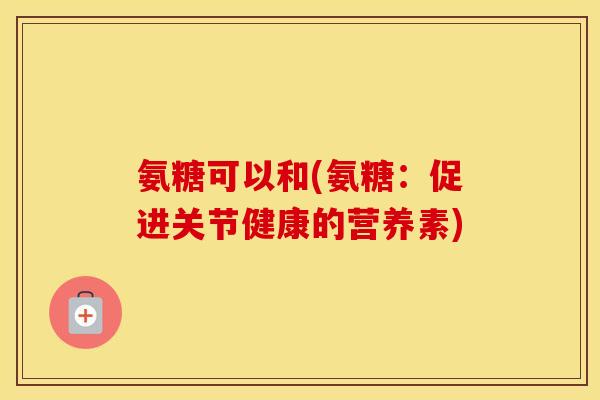氨糖可以和(氨糖:促进关节健康的营养素) 氨糖可以和(氨糖:促进关节健康的营养素)