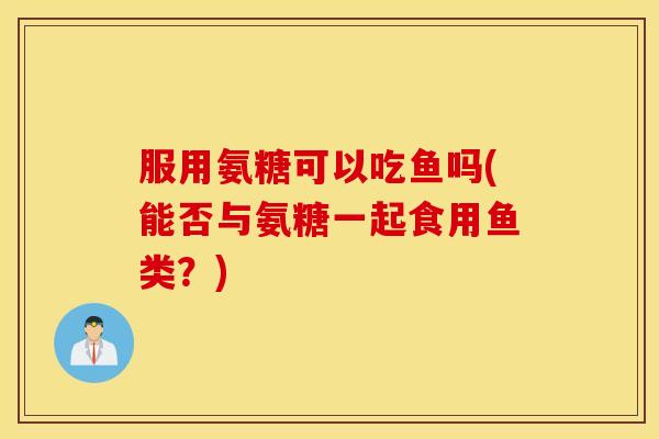 服用氨糖可以吃鱼吗(能否与氨糖一起食用鱼类？)
