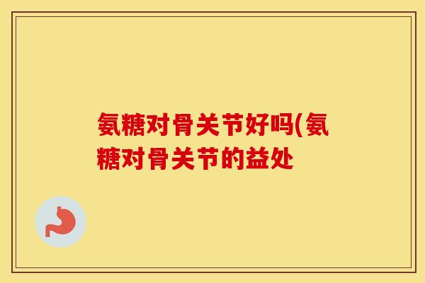 氨糖对骨关节好吗(氨糖对骨关节的益处 氨糖对骨关节好吗(氨糖对骨关节的益处