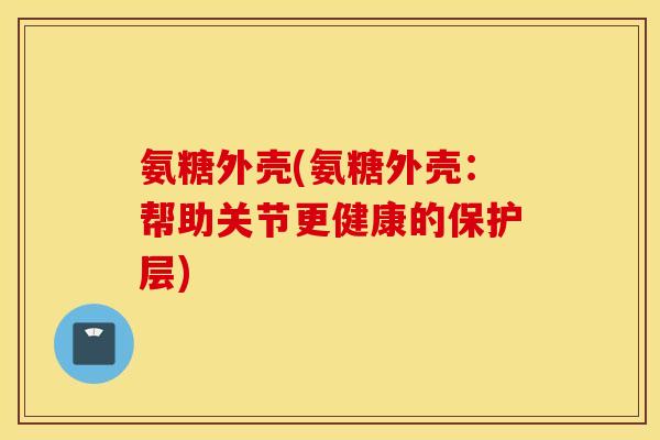氨糖外壳(氨糖外壳：帮助关节更健康的保护层)