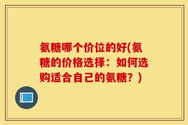 氨糖哪个价位的好(氨糖的价格选择:如何选购适合自己的氨糖?) 氨糖哪个价位的好(氨糖的价格选择:如何选购适合自己的氨糖?)
